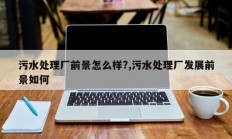 污水处理厂前景怎么样?,污水处理厂发展前景如何
