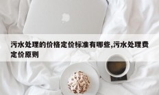 污水处理的价格定价标准有哪些,污水处理费定价原则