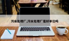 污水处理厂,污水处理厂是好单位吗