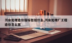污水处理造价指标包括什么,污水处理厂工程造价怎么算