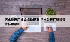 污水处理厂建设造价标准,污水处理厂建设造价标准最新