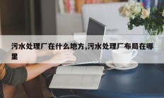 污水处理厂在什么地方,污水处理厂布局在哪里