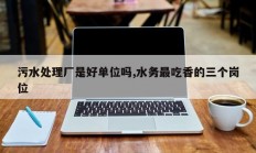 污水处理厂是好单位吗,水务最吃香的三个岗位
