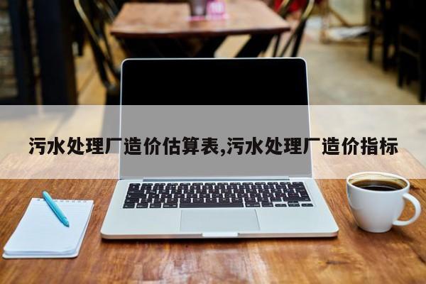 污水处理厂造价估算表,污水处理厂造价指标