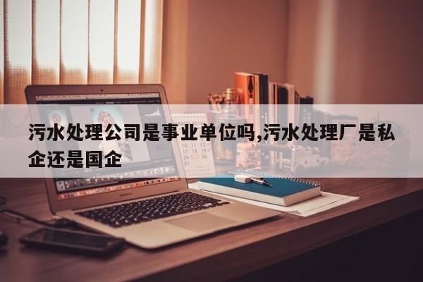 污水处理公司是事业单位吗,污水处理厂是私企还是国企