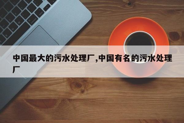 中国最大的污水处理厂,中国有名的污水处理厂