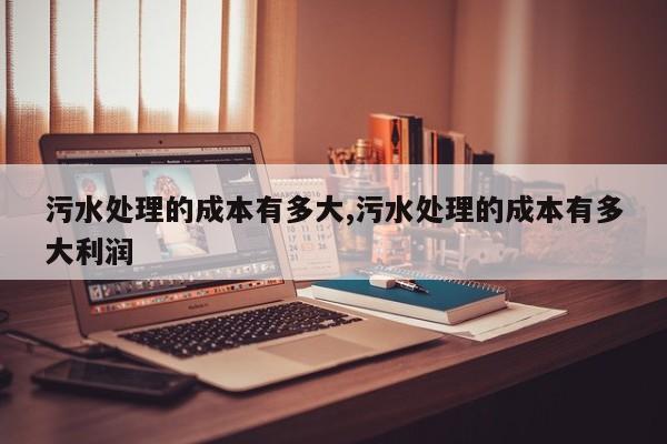 污水处理的成本有多大,污水处理的成本有多大利润