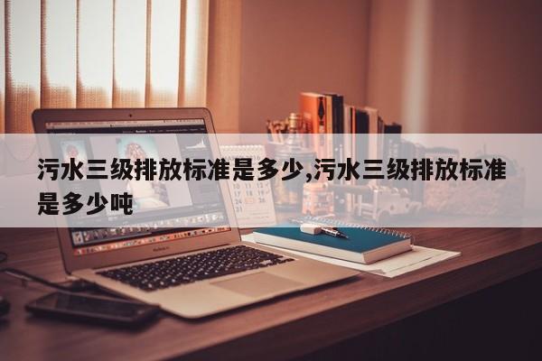 污水三级排放标准是多少,污水三级排放标准是多少吨